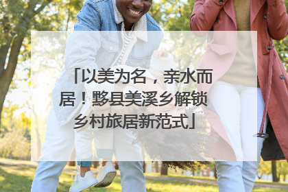 以美为名，亲水而居！黟县美溪乡解锁乡村旅居新范式