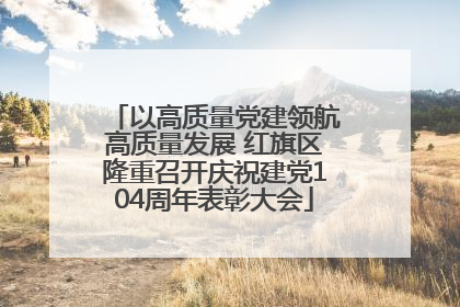 以高质量党建领航高质量发展 红旗区隆重召开庆祝建党104周年表彰大会