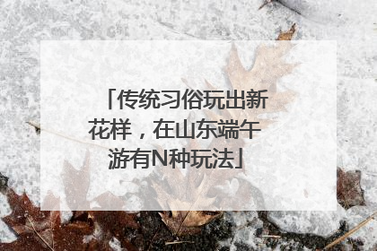 传统习俗玩出新花样，在山东端午游有N种玩法