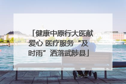 健康中原行大医献爱心 医疗服务“及时雨”洒落武陟县