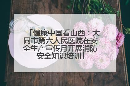 健康中国看山西：大同市第六人民医院在安全生产宣传月开展消防安全知识培训