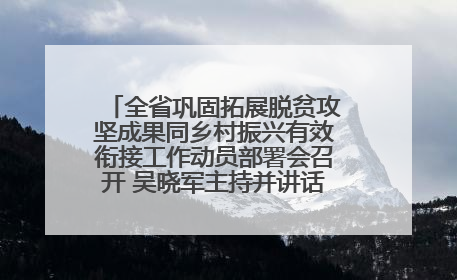 全省巩固拓展脱贫攻坚成果同乡村振兴有效衔接工作动员部署会召开 吴晓军主持并讲话 罗东川作安排部署