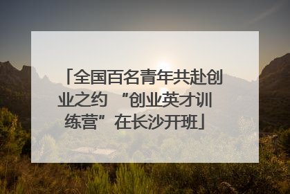 全国百名青年共赴创业之约 “创业英才训练营”在长沙开班