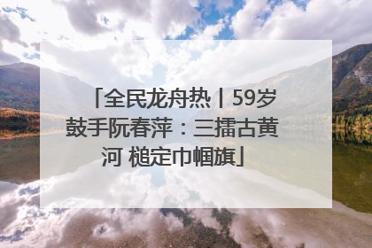 全民龙舟热丨59岁鼓手阮春萍：三擂古黄河 槌定巾帼旗