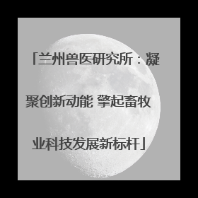 兰州兽医研究所：凝聚创新动能 擎起畜牧业科技发展新标杆