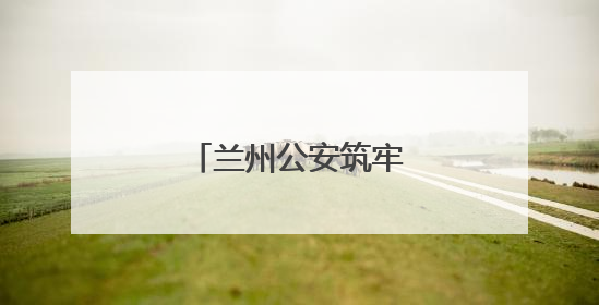 兰州公安筑牢“无毒”堤坝