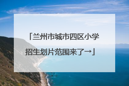兰州市城市四区小学招生划片范围来了→
