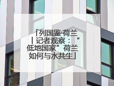 列国鉴·荷兰丨记者观察：“低地国家”荷兰如何与水共生