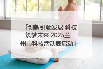 创新引领发展 科技筑梦未来 2025兰州市科技活动周启动