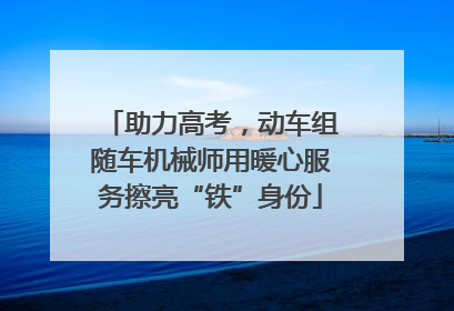 助力高考，动车组随车机械师用暖心服务擦亮“铁”身份