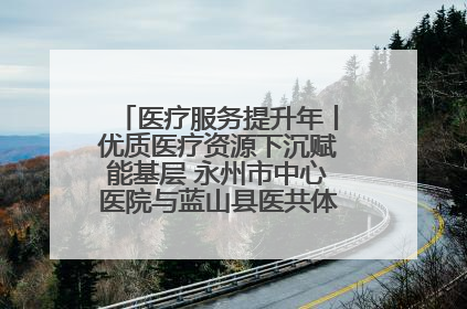 医疗服务提升年丨优质医疗资源下沉赋能基层 永州市中心医院与蓝山县医共体总院共筑健康屏障
