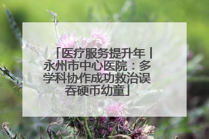 医疗服务提升年丨永州市中心医院：多学科协作成功救治误吞硬币幼童