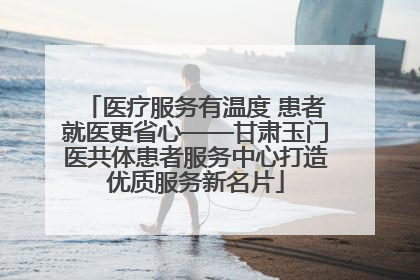 医疗服务有温度 患者就医更省心——甘肃玉门医共体患者服务中心打造优质服务新名片