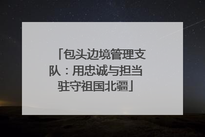 包头边境管理支队：用忠诚与担当驻守祖国北疆