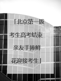 北京第一拨考生高考结束 亲友手捧鲜花迎接考生