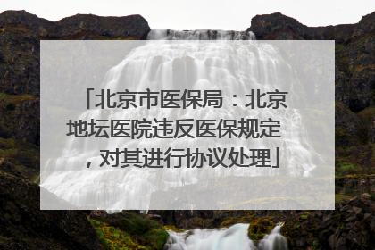 北京市医保局：北京地坛医院违反医保规定，对其进行协议处理