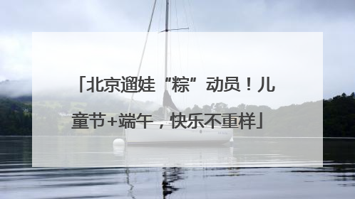 北京遛娃“粽”动员！儿童节+端午，快乐不重样