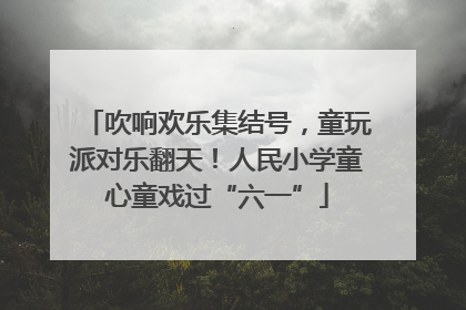 吹响欢乐集结号，童玩派对乐翻天！人民小学童心童戏过“六一”