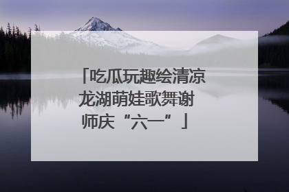 吃瓜玩趣绘清凉 龙湖萌娃歌舞谢师庆“六一”