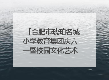 合肥市琥珀名城小学教育集团庆六一暨校园文化艺术节闭幕式文艺汇演圆满举行