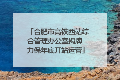 合肥市高铁西站综合管理办公室揭牌 力保年底开站运营