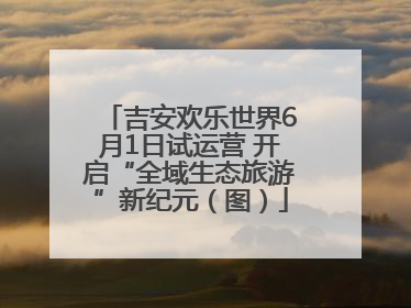 吉安欢乐世界6月1日试运营 开启“全域生态旅游”新纪元（图）