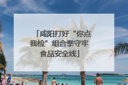 咸阳打好“你点我检”组合拳守牢食品安全线