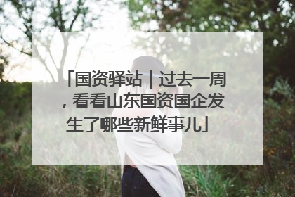 国资驿站｜过去一周，看看山东国资国企发生了哪些新鲜事儿