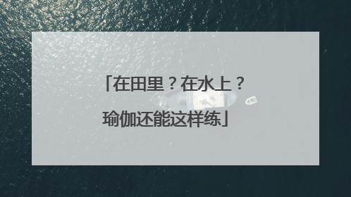 在田里？在水上？瑜伽还能这样练