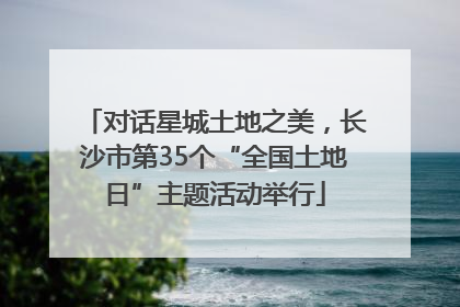 对话星城土地之美，长沙市第35个“全国土地日”主题活动举行