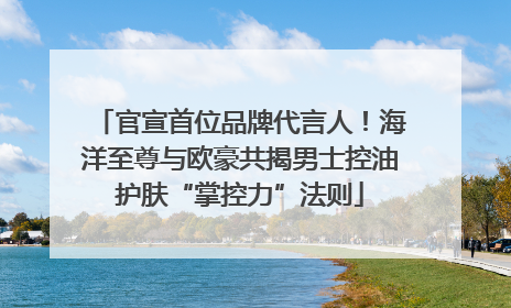 官宣首位品牌代言人！海洋至尊与欧豪共揭男士控油护肤“掌控力”法则