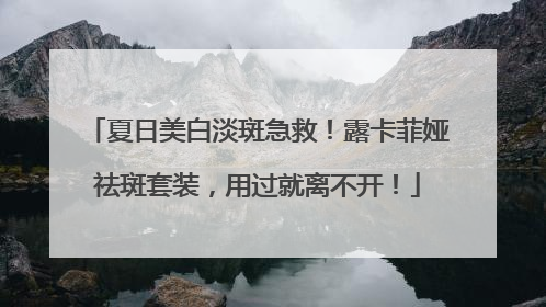 夏日美白淡斑急救！露卡菲娅祛斑套装，用过就离不开！
