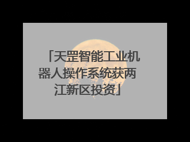 天罡智能工业机器人操作系统获两江新区投资