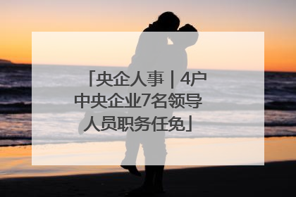 央企人事｜4户中央企业7名领导人员职务任免