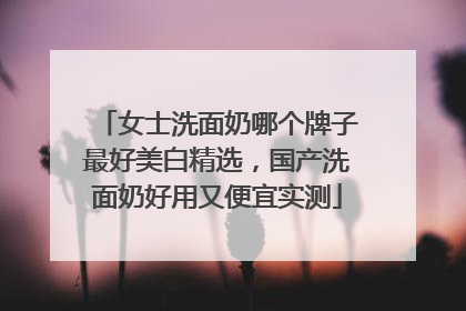 女士洗面奶哪个牌子最好美白精选，国产洗面奶好用又便宜实测