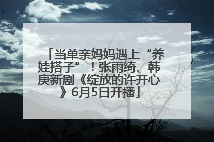 当单亲妈妈遇上“养娃搭子”！张雨绮、韩庚新剧《绽放的许开心》6月5日开播