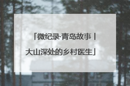 微纪录·青岛故事丨大山深处的乡村医生
