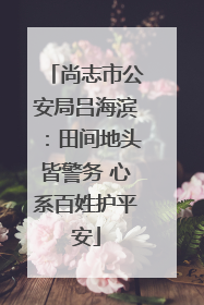 尚志市公安局吕海滨：田间地头皆警务 心系百姓护平安