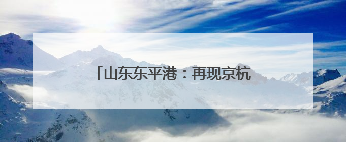 山东东平港：再现京杭运河“黄金水道”盛景