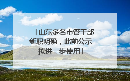 山东多名市管干部新职明确，此前公示拟进一步使用
