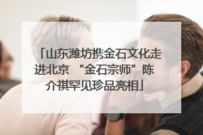 山东潍坊携金石文化走进北京 “金石宗师”陈介祺罕见珍品亮相