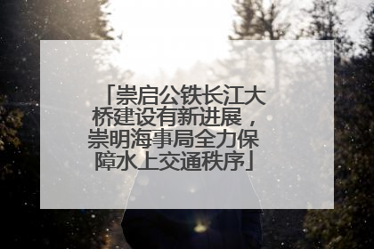 崇启公铁长江大桥建设有新进展，崇明海事局全力保障水上交通秩序