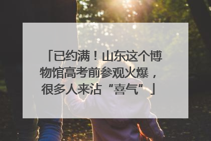 已约满！山东这个博物馆高考前参观火爆，很多人来沾“喜气”