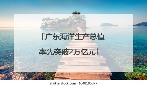 广东海洋生产总值率先突破2万亿元