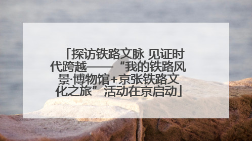 探访铁路文脉 见证时代跨越——“我的铁路风景·博物馆+京张铁路文化之旅”活动在京启动