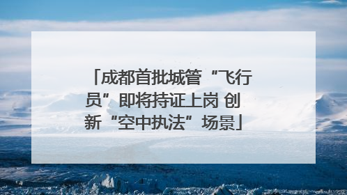 成都首批城管“飞行员”即将持证上岗 创新“空中执法”场景