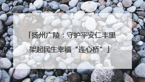 扬州广陵：守护平安仁丰里 架起民生幸福“连心桥”