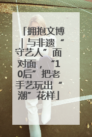 拥抱文博｜与非遗“守艺人”面对面，“10后”把老手艺玩出“潮”花样