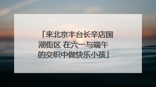 来北京丰台长辛店国潮街区 在六一与端午的交织中做快乐小孩