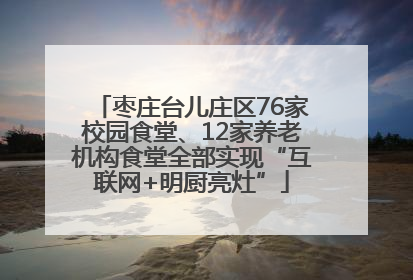 枣庄台儿庄区76家校园食堂、12家养老机构食堂全部实现“互联网+明厨亮灶”